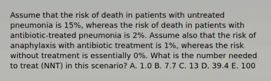 Assume that the risk of death in patients with untreated pneumonia is 15%, whereas the risk of death in patients with antibiotic-treated pneumonia is 2%. Assume also that the risk of anaphylaxis with antibiotic treatment is 1%, whereas the risk without treatment is essentially 0%. What is the number needed to treat (NNT) in this scenario? A. 1.0 B. 7.7 C. 13 D. 39.4 E. 100