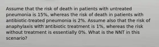 Assume that the risk of death in patients with untreated pneumonia is 15%, whereas the risk of death in patients with antibiotic‐treated pneumonia is 2%. Assume also that the risk of anaphylaxis with antibiotic treatment is 1%, whereas the risk without treatment is essentially 0%. What is the NNT in this scenario?