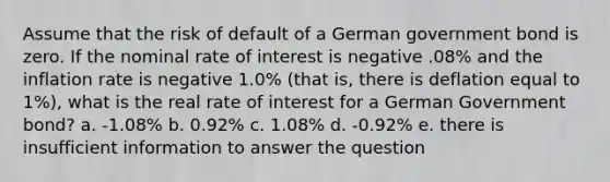 Assume that the risk of default of a German government bond is zero. If the nominal rate of interest is negative .08% and the inflation rate is negative 1.0% (that is, there is deflation equal to 1%), what is the real rate of interest for a German Government bond? a. -1.08% b. 0.92% c. 1.08% d. -0.92% e. there is insufficient information to answer the question