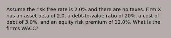 Assume the risk-free rate is 2.0% and there are no taxes. Firm X has an asset beta of 2.0, a debt-to-value ratio of 20%, a cost of debt of 3.0%, and an equity risk premium of 12.0%. What is the firm's WACC?