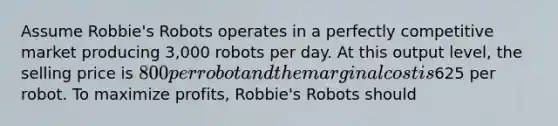 Assume​ Robbie's Robots operates in a perfectly competitive market producing​ 3,000 robots per day. At this output​ level, the selling price is​ 800 per robot and the marginal cost is​625 per robot. To maximize​ profits, Robbie's Robots should