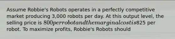 Assume​ Robbie's Robots operates in a perfectly competitive market producing​ 3,000 robots per day. At this output​ level, the selling price is​ 800 per robot and the marginal cost is​825 per robot. To maximize​ profits, Robbie's Robots should