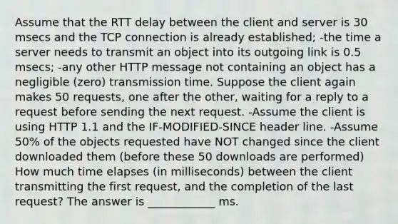 Assume that the RTT delay between the client and server is 30 msecs and the TCP connection is already established; -the time a server needs to transmit an object into its outgoing link is 0.5 msecs; -any other HTTP message not containing an object has a negligible (zero) transmission time. Suppose the client again makes 50 requests, one after the other, waiting for a reply to a request before sending the next request. -Assume the client is using HTTP 1.1 and the IF-MODIFIED-SINCE header line. -Assume 50% of the objects requested have NOT changed since the client downloaded them (before these 50 downloads are performed) How much time elapses (in milliseconds) between the client transmitting the first request, and the completion of the last request? The answer is ____________ ms.