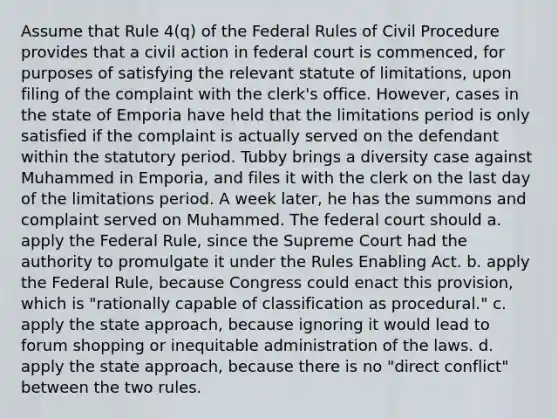 Assume that Rule 4(q) of the Federal Rules of Civil Procedure provides that a civil action in federal court is commenced, for purposes of satisfying the relevant statute of limitations, upon filing of the complaint with the clerk's office. However, cases in the state of Emporia have held that the limitations period is only satisfied if the complaint is actually served on the defendant within the statutory period. Tubby brings a diversity case against Muhammed in Emporia, and files it with the clerk on the last day of the limitations period. A week later, he has the summons and complaint served on Muhammed. The federal court should a. apply the Federal Rule, since the Supreme Court had the authority to promulgate it under the Rules Enabling Act. b. apply the Federal Rule, because Congress could enact this provision, which is "rationally capable of classification as procedural." c. apply the state approach, because ignoring it would lead to forum shopping or inequitable administration of the laws. d. apply the state approach, because there is no "direct conflict" between the two rules.