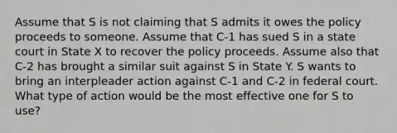 Assume that S is not claiming that S admits it owes the policy proceeds to someone. Assume that C-1 has sued S in a state court in State X to recover the policy proceeds. Assume also that C-2 has brought a similar suit against S in State Y. S wants to bring an interpleader action against C-1 and C-2 in federal court. What type of action would be the most effective one for S to use?