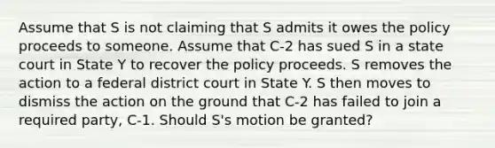 Assume that S is not claiming that S admits it owes the policy proceeds to someone. Assume that C-2 has sued S in a state court in State Y to recover the policy proceeds. S removes the action to a federal district court in State Y. S then moves to dismiss the action on the ground that C-2 has failed to join a required party, C-1. Should S's motion be granted?