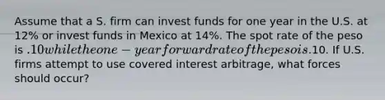 Assume that a S. firm can invest funds for one year in the U.S. at 12% or invest funds in Mexico at 14%. The spot rate of the peso is .10 while the one-year forward rate of the peso is.10. If U.S. firms attempt to use covered interest arbitrage, what forces should occur?