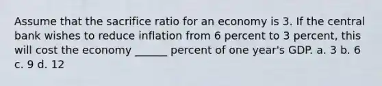 Assume that the sacrifice ratio for an economy is 3. If the central bank wishes to reduce inflation from 6 percent to 3 percent, this will cost the economy ______ percent of one year's GDP. a. 3 b. 6 c. 9 d. 12