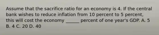 Assume that the sacrifice ratio for an economy is 4. If the central bank wishes to reduce inflation from 10 percent to 5 percent, this will cost the economy ______ percent of one year's GDP. A. 5 B. 4 C. 20 D. 40