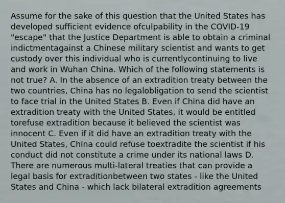 Assume for the sake of this question that the United States has developed sufficient evidence ofculpability in the COVID-19 "escape" that the Justice Department is able to obtain a criminal indictmentagainst a Chinese military scientist and wants to get custody over this individual who is currentlycontinuing to live and work in Wuhan China. Which of the following statements is not true? A. In the absence of an extradition treaty between the two countries, China has no legalobligation to send the scientist to face trial in the United States B. Even if China did have an extradition treaty with the United States, it would be entitled torefuse extradition because it believed the scientist was innocent C. Even if it did have an extradition treaty with the United States, China could refuse toextradite the scientist if his conduct did not constitute a crime under its national laws D. There are numerous multi-lateral treaties that can provide a legal basis for extraditionbetween two states - like the United States and China - which lack bilateral extradition agreements