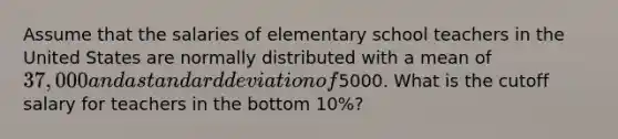 Assume that the salaries of elementary school teachers in the United States are normally distributed with a mean of 37,000 and a standard deviation of5000. What is the cutoff salary for teachers in the bottom 10%?