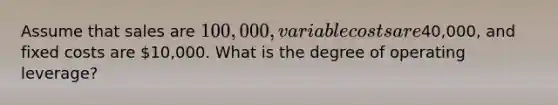 Assume that sales are 100,000, variable costs are40,000, and fixed costs are 10,000. What is the degree of operating leverage?