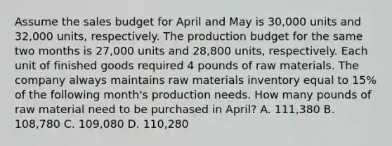 Assume the sales budget for April and May is 30,000 units and 32,000 units, respectively. The production budget for the same two months is 27,000 units and 28,800 units, respectively. Each unit of finished goods required 4 pounds of raw materials. The company always maintains raw materials inventory equal to 15% of the following month's production needs. How many pounds of raw material need to be purchased in April? A. 111,380 B. 108,780 C. 109,080 D. 110,280