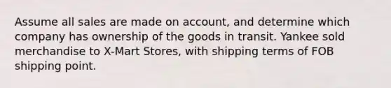 Assume all sales are made on account, and determine which company has ownership of the goods in transit. Yankee sold merchandise to X-Mart Stores, with shipping terms of FOB shipping point.