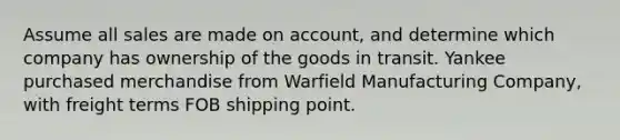 Assume all sales are made on account, and determine which company has ownership of the goods in transit. Yankee purchased merchandise from Warfield Manufacturing Company, with freight terms FOB shipping point.