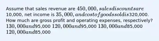 Assume that sales revenue are 450,000, sales discounts are10,000, net income is 35,000, and cost of goods sold is320,000. How much are gross profit and operating expenses, respectively? 130,000 and95,000 120,000 and95,000 130,000 and85,000 120,000 and85,000