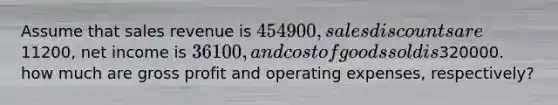 Assume that sales revenue is 454900, <a href='https://www.questionai.com/knowledge/kUgZVsLhgj-sales-discounts' class='anchor-knowledge'>sales discounts</a> are11200, net income is 36100, and cost of goods sold is320000. how much are <a href='https://www.questionai.com/knowledge/klIB6Lsdwh-gross-profit' class='anchor-knowledge'>gross profit</a> and operating expenses, respectively?