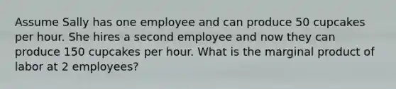 Assume Sally has one employee and can produce 50 cupcakes per hour. She hires a second employee and now they can produce 150 cupcakes per hour. What is the marginal product of labor at 2 employees?