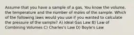 Assume that you have a sample of a gas. You know the volume, the temperature and the number of moles of the sample. Which of the following laws would you use if you wanted to calculate the pressure of the sample? A) Ideal Gas Law B) Law of Combining Volumes C) Charles's Law D) Boyle's Law