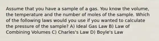 Assume that you have a sample of a gas. You know the volume, the temperature and the number of moles of the sample. Which of the following laws would you use if you wanted to calculate the pressure of the sample? A) Ideal Gas Law B) Law of Combining Volumes C) Charles's Law D) Boyle's Law