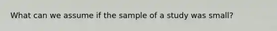 What can we assume if the sample of a study was small?