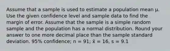 Assume that a sample is used to estimate a population mean μ. Use the given confidence level and sample data to find the margin of error. Assume that the sample is a simple random sample and the population has a normal distribution. Round your answer to one more decimal place than the sample standard deviation. 95% confidence; n = 91; x̄ = 16, s = 9.1