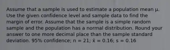 Assume that a sample is used to estimate a population mean μ. Use the given confidence level and sample data to find the margin of error. Assume that the sample is a simple random sample and the population has a normal distribution. Round your answer to one more decimal place than the sample <a href='https://www.questionai.com/knowledge/kqGUr1Cldy-standard-deviation' class='anchor-knowledge'>standard deviation</a>. 95% confidence; n = 21; x̄ = 0.16; s = 0.16