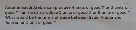 Assume Saudi Arabia can produce 4 units of good X or 3 units of good Y. Tunisia can produce 5 units of good X or 8 units of good Y. What would be the terms of trade between Saudi Arabia and Tunisia for 1 unit of good Y