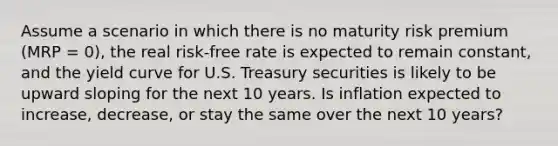 Assume a scenario in which there is no maturity risk premium (MRP = 0), the real risk-free rate is expected to remain constant, and the yield curve for U.S. Treasury securities is likely to be upward sloping for the next 10 years. Is inflation expected to increase, decrease, or stay the same over the next 10 years?