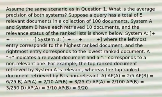 Assume the same scenario as in Question 1. What is the average precision of both systems? Suppose a query has a total of 5 relevant documents in a collection of 100 documents. System A and System B have each retrieved 10 documents, and the relevance status of the ranked lists is shown below: System A: [+ + - - - - - - - -] System B: [- + - - + - - - - +] where the leftmost entry corresponds to the highest ranked document, and the rightmost entry corresponds to the lowest ranked document. A "+" indicates a relevant document and a "-" corresponds to a non-relevant one. For example, the top ranked document retrieved by System A is relevant, whereas the top ranked document retrieved by B is non-relevant. A) AP(A) = 2/5 AP(B) = 6/25 B) AP(A) = 2/10 AP(B) = 3/25 C) AP(A) = 2/100 AP(B) = 3/250 D) AP(A) = 3/10 AP(B) = 9/20