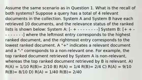 Assume the same scenario as in Question 1. What is the recall of both systems? Suppose a query has a total of 4 relevant documents in the collection. System A and System B have each retrieved 10 documents, and the relevance status of the ranked lists is shown below: System A: [- + - - - - - - - -] System B: [+ + - - - - - - - -] where the leftmost entry corresponds to the highest ranked document, and the rightmost entry corresponds to the lowest ranked document. A "+" indicates a relevant document and a "-" corresponds to a non-relevant one. For example, the top ranked document retrieved by System A is non-relevant, whereas the top ranked document retrieved by B is relevant. A) R(A) = 1/10 R(B)= 2/10 B) R(A) = 1/4 R(B)= 2/4 C) R(A) = 9/10 R(B)= 8/10 D) R(A) = 1/40 R(B)= 2/40