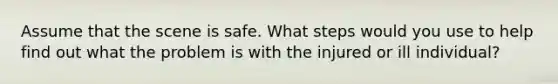 Assume that the scene is safe. What steps would you use to help find out what the problem is with the injured or ill individual?