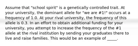 Assume that "school spirit" is a genetically controlled trait. At your university, the dominant allele for "we are #1!" occurs at a frequency of 1.0. At your rival university, the frequency of this allele is 0.3. In an effort to obtain additional funding for your university, you attempt to increase the frequency of the #1 allele at the rival institution by sending your graduates there to live and raise families. This would be an example of _____.