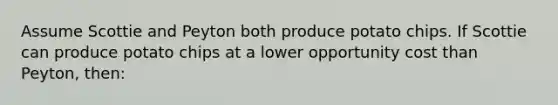 Assume Scottie and Peyton both produce potato chips. If Scottie can produce potato chips at a lower opportunity cost than Peyton, then: