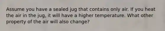 Assume you have a sealed jug that contains only air. If you heat the air in the jug, it will have a higher temperature. What other property of the air will also change?