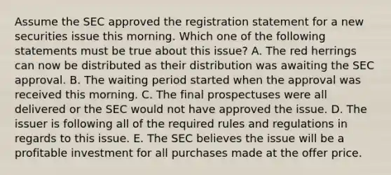 Assume the SEC approved the registration statement for a new securities issue this morning. Which one of the following statements must be true about this issue? A. The red herrings can now be distributed as their distribution was awaiting the SEC approval. B. The waiting period started when the approval was received this morning. C. The final prospectuses were all delivered or the SEC would not have approved the issue. D. The issuer is following all of the required rules and regulations in regards to this issue. E. The SEC believes the issue will be a profitable investment for all purchases made at the offer price.