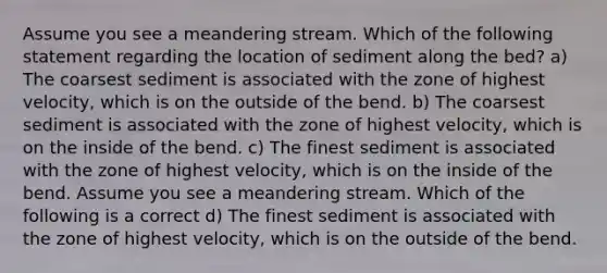 Assume you see a meandering stream. Which of the following statement regarding the location of sediment along the bed? a) The coarsest sediment is associated with the zone of highest velocity, which is on the outside of the bend. b) The coarsest sediment is associated with the zone of highest velocity, which is on the inside of the bend. c) The finest sediment is associated with the zone of highest velocity, which is on the inside of the bend. Assume you see a meandering stream. Which of the following is a correct d) The finest sediment is associated with the zone of highest velocity, which is on the outside of the bend.