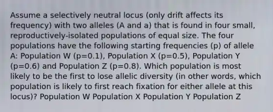 Assume a selectively neutral locus (only drift affects its frequency) with two alleles (A and a) that is found in four small, reproductively-isolated populations of equal size. The four populations have the following starting frequencies (p) of allele A: Population W (p=0.1), Population X (p=0.5), Population Y (p=0.6) and Population Z (p=0.8). Which population is most likely to be the first to lose allelic diversity (in other words, which population is likely to first reach fixation for either allele at this locus)? Population W Population X Population Y Population Z