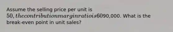 Assume the selling price per unit is 50, the contribution margin ratio is 60%, and the total fixed cost is90,000. What is the break-even point in unit sales?