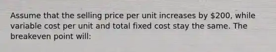 Assume that the selling price per unit increases by 200, while variable cost per unit and total fixed cost stay the same. The breakeven point will: