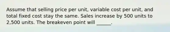 Assume that selling price per unit, variable cost per unit, and total fixed cost stay the same. Sales increase by 500 units to 2,500 units. The breakeven point will ______.