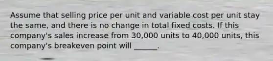 Assume that selling price per unit and variable cost per unit stay the same, and there is no change in total fixed costs. If this company's sales increase from 30,000 units to 40,000 units, this company's breakeven point will ______.