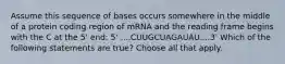 ​​Assume this sequence of bases occurs somewhere in the middle of a protein coding region of mRNA and the reading frame begins with the C at the 5' end: 5' ....CUUGCUAGAUAU....3' Which of the following statements are true? Choose all that apply.