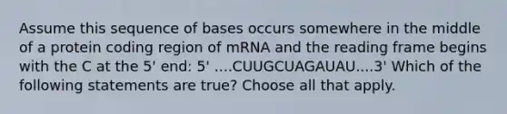 ​​Assume this sequence of bases occurs somewhere in the middle of a protein coding region of mRNA and the reading frame begins with the C at the 5' end: 5' ....CUUGCUAGAUAU....3' Which of the following statements are true? Choose all that apply.