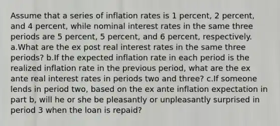 Assume that a series of inflation rates is 1 percent, 2 percent, and 4 percent, while nominal interest rates in the same three periods are 5 percent, 5 percent, and 6 percent, respectively. a.What are the ex post real interest rates in the same three periods? b.If the expected inflation rate in each period is the realized inflation rate in the previous period, what are the ex ante real interest rates in periods two and three? c.If someone lends in period two, based on the ex ante inflation expectation in part b, will he or she be pleasantly or unpleasantly surprised in period 3 when the loan is repaid?