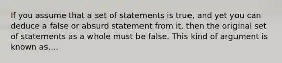 If you assume that a set of statements is true, and yet you can deduce a false or absurd statement from it, then the original set of statements as a whole must be false. This kind of argument is known as....