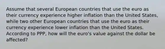 Assume that several European countries that use the euro as their currency experience higher inflation than the United States, while two other European countries that use the euro as their currency experience lower inflation than the United States. According to PPP, how will the euro's value against the dollar be affected?