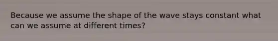 Because we assume the shape of the wave stays constant what can we assume at different times?