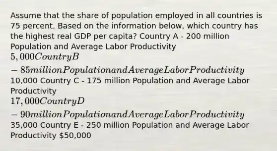 Assume that the share of population employed in all countries is 75 percent. Based on the information below, which country has the highest real GDP per capita? Country A - 200 million Population and Average Labor Productivity 5,000 Country B - 85 million Population and Average Labor Productivity10,000 Country C - 175 million Population and Average Labor Productivity 17,000 Country D - 90 million Population and Average Labor Productivity35,000 Country E - 250 million Population and Average Labor Productivity 50,000