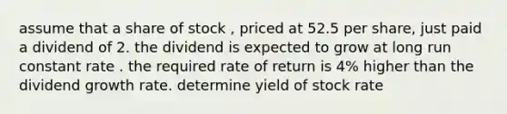 assume that a share of stock , priced at 52.5 per share, just paid a dividend of 2. the dividend is expected to grow at long run constant rate . the required rate of return is 4% higher than the dividend growth rate. determine yield of stock rate